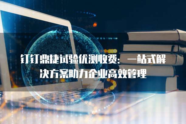 钉钉鼎捷试验优测收费:一站式解决方案助力企业高效管理