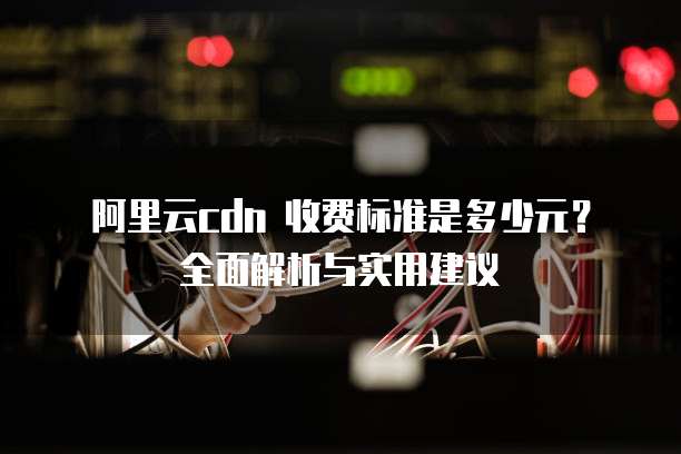 阿里云cdn 收费标准是多少元?全面解析与实用建议
