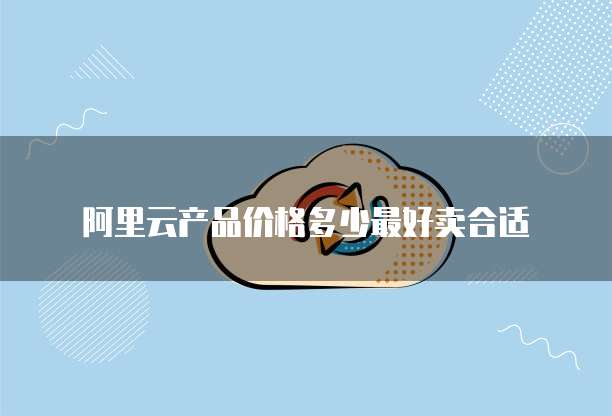 阿里云产品价格多少最好卖合适