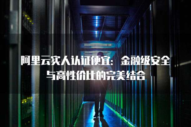 阿里云实人认证便宜:金融级安全与高性价比的完美结合