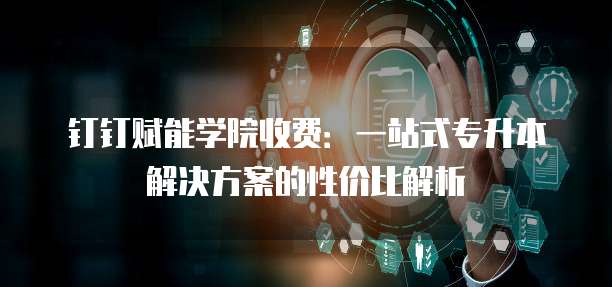 钉钉赋能学院收费:一站式专升本解决方案的性价比解析