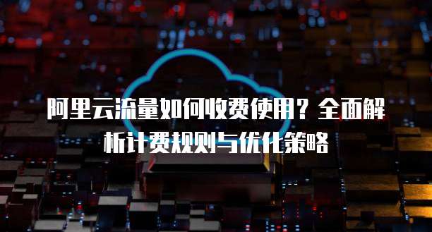 阿里云流量如何收费使用？全面解析计费规则与优化策略