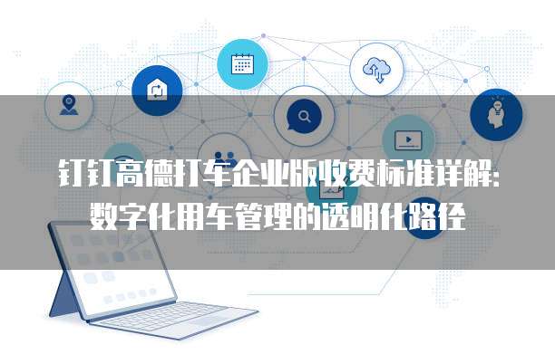 钉钉高德打车企业版收费标准详解:数字化用车管理的透明化路径