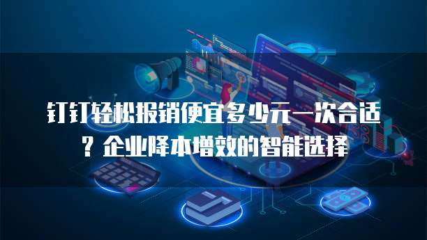 钉钉轻松报销便宜多少元一次合适?企业降本增效的智能选择