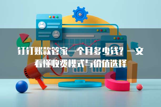 钉钉账款管家一个月多少钱?一文看懂收费模式与价值选择