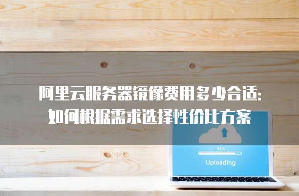 阿里云服务器镜像费用多少合适:如何根据需求选择性价比方案