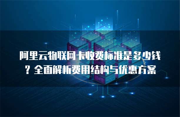阿里云物联网卡收费标准是多少钱?全面解析费用结构与优惠方案