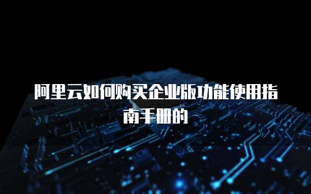 阿里云如何购买企业版功能使用指南手册的