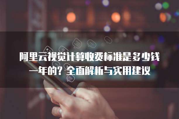阿里云视觉计算收费标准是多少钱一年的?全面解析与实用建议