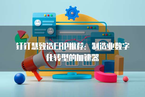 钉钉慧致造ERP推荐:制造业数字化转型的加速器