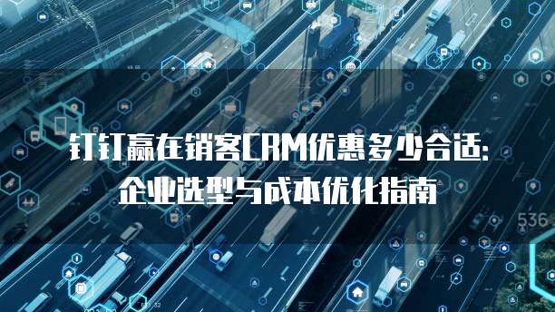 钉钉赢在销客CRM优惠多少合适:企业选型与成本优化指南