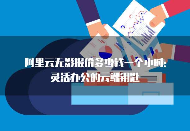 阿里云无影报价多少钱一个小时:灵活办公的云端钥匙