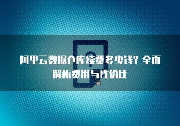 阿里云数据仓库续费多少钱?全面解析费用与性价比