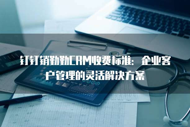 钉钉销勤勤CRM收费标准:企业客户管理的灵活解决方案