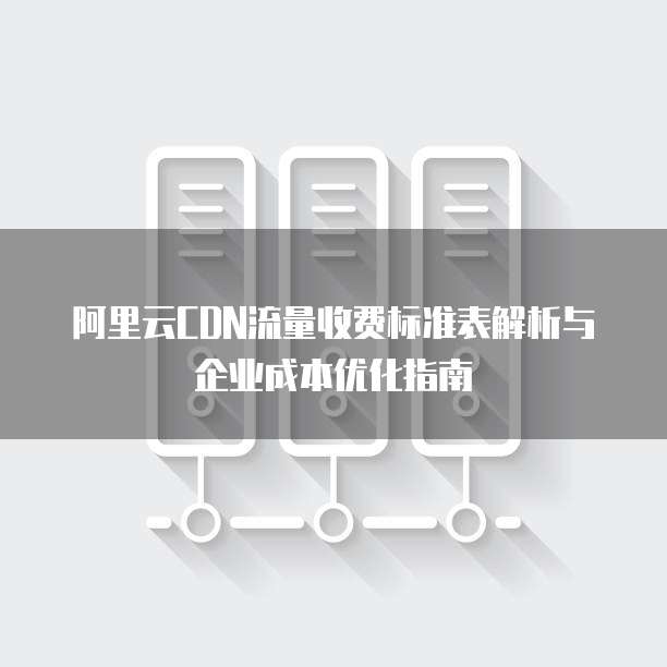 阿里云CDN流量收费标准表解析与企业成本优化指南