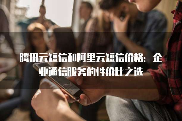 腾讯云短信和阿里云短信价格:企业通信服务的性价比之选