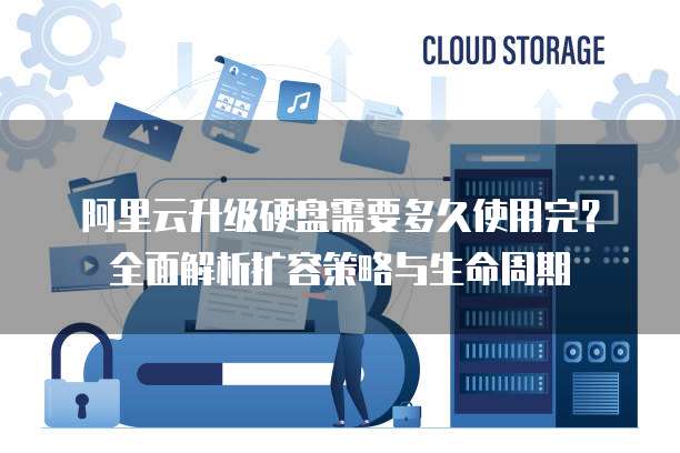 阿里云升级硬盘需要多久使用完？全面解析扩容策略与生命周期