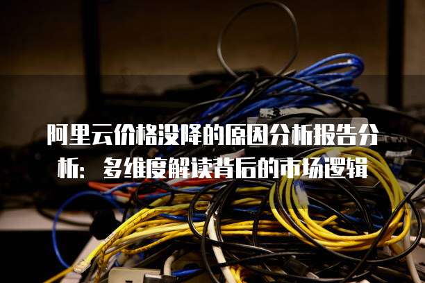 阿里云价格没降的原因分析报告分析：多维度解读背后的市场逻辑