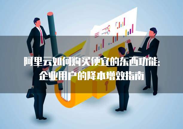 阿里云如何购买便宜的东西功能:企业用户的降本增效指南