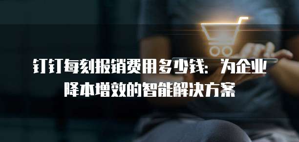 钉钉每刻报销费用多少钱:为企业降本增效的智能解决方案