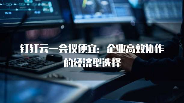 钉钉云一会议便宜:企业高效协作的经济型选择