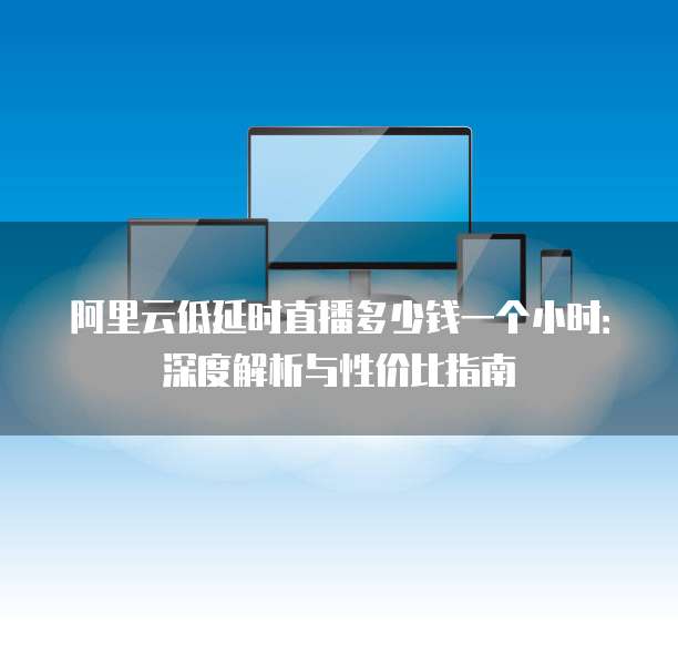 阿里云低延时直播多少钱一个小时：深度解析与性价比指南