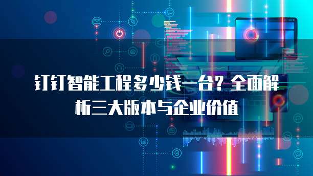 钉钉智能工程多少钱一台?全面解析三大版本与企业价值