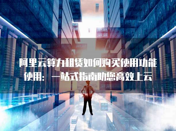 阿里云算力租赁如何购买使用功能使用:一站式指南助您高效上云