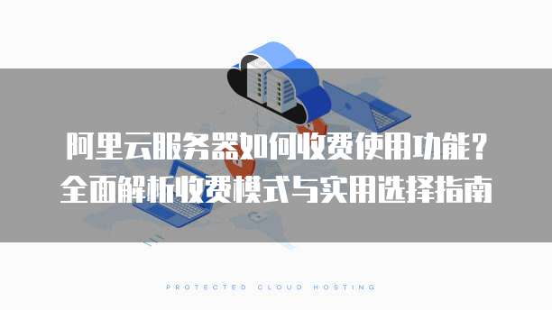 阿里云服务器如何收费使用功能?全面解析收费模式与实用选择指南