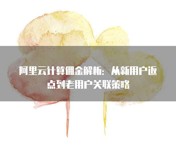 阿里云计算佣金解析:从新用户返点到老用户关联策略