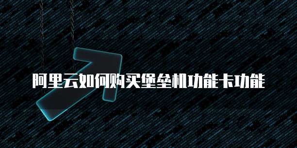 阿里云如何购买堡垒机功能卡功能