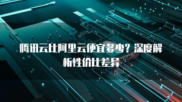 腾讯云比阿里云便宜多少?深度解析性价比差异