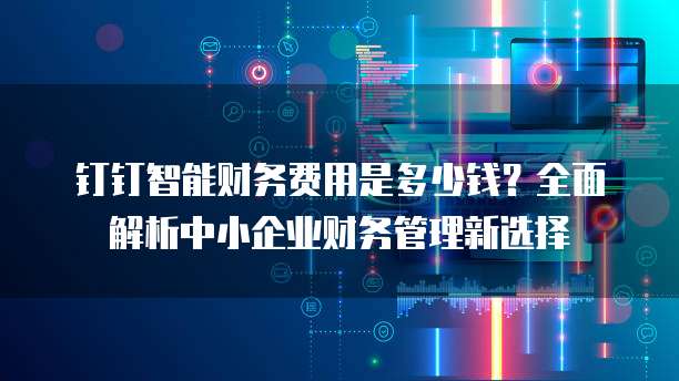 钉钉智能财务费用是多少钱?全面解析中小企业财务管理新选择