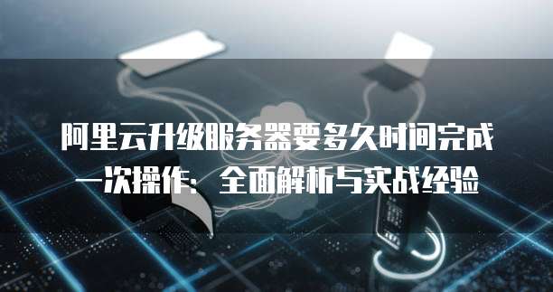 阿里云升级服务器要多久时间完成一次操作:全面解析与实战经验