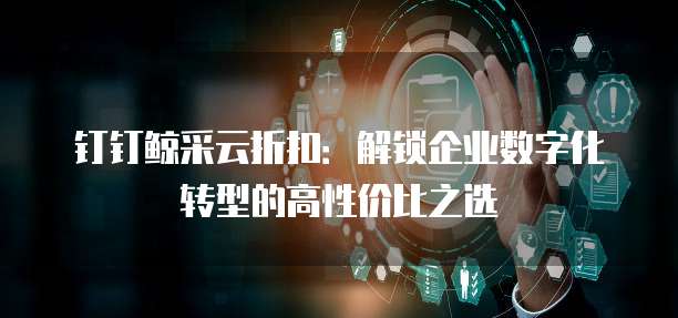 钉钉鲸采云折扣:解锁企业数字化转型的高性价比之选
