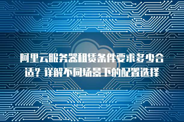 阿里云服务器租赁条件要求多少合适?详解不同场景下的配置选择