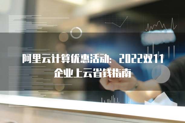 阿里云计算优惠活动:2022双11企业上云省钱指南