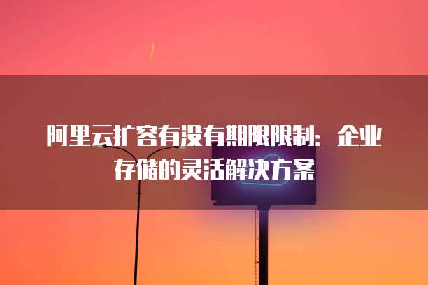阿里云扩容有没有期限限制:企业存储的灵活解决方案