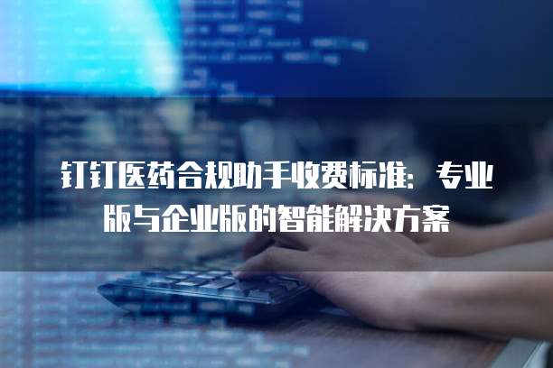 钉钉医药合规助手收费标准：专业版与企业版的智能解决方案