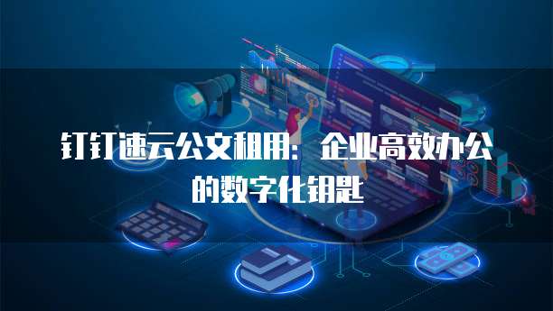 钉钉速云公文租用:企业高效办公的数字化钥匙