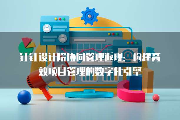 钉钉设计院协同管理返现:构建高效项目管理的数字化引擎