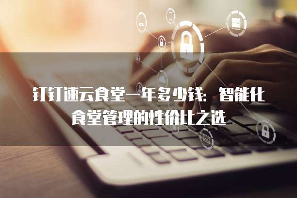 钉钉速云食堂一年多少钱:智能化食堂管理的性价比之选