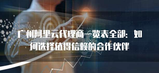 广州阿里云代理商一览表全部:如何选择值得信赖的合作伙伴