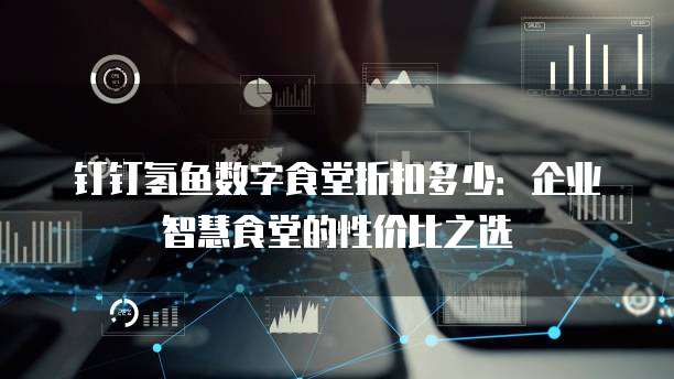 钉钉氢鱼数字食堂折扣多少：企业智慧食堂的性价比之选
