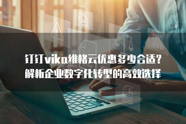 钉钉vika维格云优惠多少合适?解析企业数字化转型的高效选择