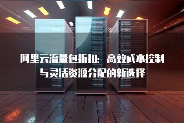 阿里云流量包折扣:高效成本控制与灵活资源分配的新选择