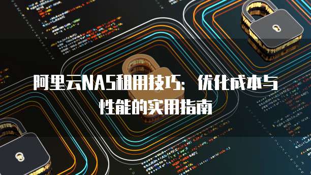 阿里云NAS租用技巧:优化成本与性能的实用指南