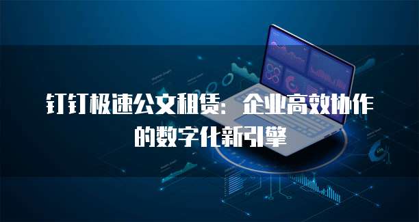 钉钉极速公文租赁:企业高效协作的数字化新引擎