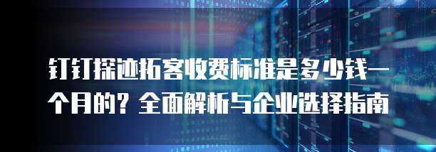钉钉探迹拓客收费标准是多少钱一个月的?全面解析与企业选择指南
