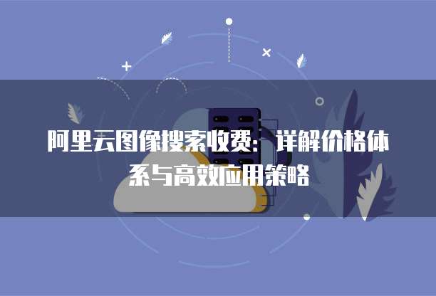 阿里云图像搜索收费：详解价格体系与高效应用策略